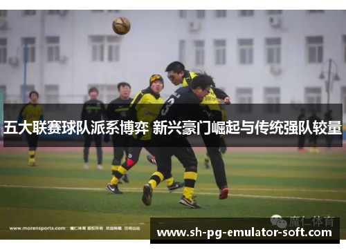 五大联赛球队派系博弈 新兴豪门崛起与传统强队较量