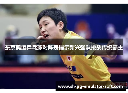 东京奥运乒乓球对阵表揭示新兴强队挑战传统霸主
